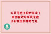 吃灵芝孢子粉后斑淡了 亲测有效分享灵芝孢子粉祛斑的神奇之处