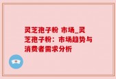 灵芝孢子粉 市场_灵芝孢子粉：市场趋势与消费者需求分析