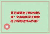 灵芝破壁孢子粉冲剂作用？全面解析灵芝破壁孢子粉的功效与作用？