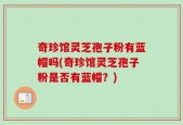 奇珍馆灵芝孢子粉有蓝帽吗(奇珍馆灵芝孢子粉是否有蓝帽？)