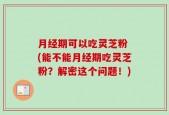 月经期可以吃灵芝粉 (能不能月经期吃灵芝粉？解密这个问题！)