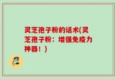 灵芝孢子粉的话术(灵芝孢子粉：增强免疫力神器！)