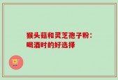 猴头菇和灵芝孢子粉：喝酒时的好选择