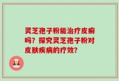 灵芝孢子粉能治疗皮癣吗？探究灵芝孢子粉对皮肤疾病的疗效？