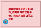 鹿茸粉和灵芝孢子粉功效_鹿茸粉与灵芝孢子粉：探索其独特功效及应用