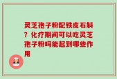灵芝孢子粉配铁皮石斛？化疗期间可以吃灵芝孢子粉吗能起到哪些作用