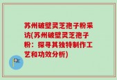 苏州破壁灵芝孢子粉采访(苏州破壁灵芝孢子粉：探寻其独特制作工艺和功效分析)