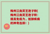梅州江南灵芝孢子粉(梅州江南灵芝孢子粉：提高免疫力，抵御疾病的神奇选择！)