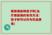 银屑病能喝孢子粉(治疗银屑病的有效方法：孢子粉可以作为饮品使用)