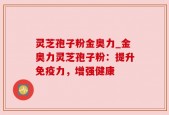 灵芝孢子粉金奥力_金奥力灵芝孢子粉：提升免疫力，增强健康