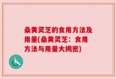 桑黄灵芝的食用方法及用量(桑黄灵芝：食用方法与用量大揭密)
