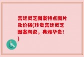 宫廷灵芝图案特点图片及价格(珍贵宫廷灵芝图案陶瓷，典雅华贵！)
