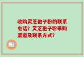收购灵芝孢子粉的联系电话？灵芝孢子粉采购渠道及联系方式？