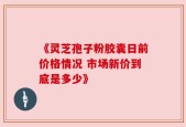《灵芝孢子粉胶囊日前价格情况 市场新价到底是多少》