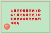 白灵芝粉是灵芝孢子粉吗？灵芝和灵芝孢子粉的关系到底是怎么样的谁更好