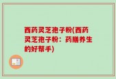 西药灵芝孢子粉(西药灵芝孢子粉：药膳养生的好帮手)