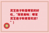 灵芝孢子粉是哪家的好吃_“探索美味：哪家灵芝孢子粉更受欢迎？”)