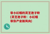 带小红帽的灵芝孢子粉(灵芝孢子粉：小红帽带你产业新风向)
