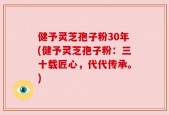 健予灵芝孢子粉30年(健予灵芝孢子粉：三十载匠心，代代传承。)