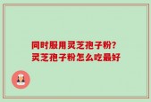 同时服用灵芝孢子粉？灵芝孢子粉怎么吃最好