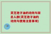 灵芝孢子油的功效与禁忌人群(灵芝孢子油的功效与使用注意事项)