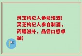 灵芝构杞人参能泡酒(灵芝构杞人参自制酒，药膳滋补，品尝口感卓越)