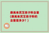 康美来灵芝孢子粉含量(康美来灵芝孢子粉的含量是多少？)