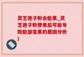 灵芝孢子粉会脸黑_灵芝孢子粉使用后可能导致脸部变黑的原因分析)