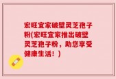 宏旺宜家破壁灵芝孢子粉(宏旺宜家推出破壁灵芝孢子粉，助您享受健康生活！)