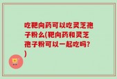 吃靶向药可以吃灵芝孢子粉么(靶向药和灵芝孢子粉可以一起吃吗？)