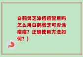 白鹤灵芝涂痘痘管用吗怎么用白鹤灵芝可否涂痘痘？正确使用方法如何？)