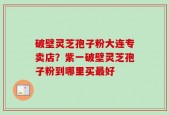 破壁灵芝孢子粉大连专卖店？紫一破壁灵芝孢子粉到哪里买最好