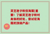 灵芝孢子粉倪海厦(重要！了解灵芝孢子粉对身体的好处，尝试尼海厦的顶级产品！