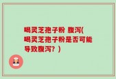 喝灵芝孢子粉 腹泻(喝灵芝孢子粉是否可能导致腹泻？)