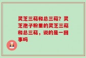 灵芝三萜和总三萜？灵芝孢子粉里的灵芝三萜和总三萜，说的是一回事吗