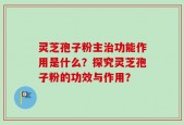 灵芝孢子粉主治功能作用是什么？探究灵芝孢子粉的功效与作用？