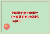 中国灵芝孢子粉排行 (中国灵芝孢子粉排名Top10)