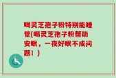 喝灵芝孢子粉特别能睡觉(喝灵芝孢子粉帮助安眠，一夜好眠不成问题！)