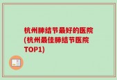 杭州肺结节最好的医院(杭州最佳肺结节医院TOP1)