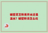 破壁灵芝粉用开水还是温水？破壁粉该怎么吃