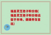 福昌灵芝孢子粉价格(福昌灵芝孢子粉价格远低于市场，健康养生首选)