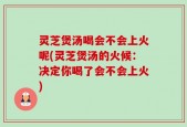 灵芝煲汤喝会不会上火呢(灵芝煲汤的火候：决定你喝了会不会上火)
