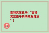 吉特灵芝孢子(“吉特灵芝孢子的功效及用法”)