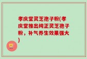 孝庆堂灵芝孢子粉(孝庆堂推出纯正灵芝孢子粉，补气养生效果强大)