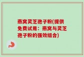 燕窝灵芝孢子粉(提供免费试用：燕窝与灵芝孢子粉的强效组合)