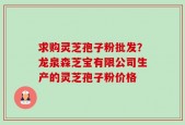 求购灵芝孢子粉批发？龙泉森芝宝有限公司生产的灵芝孢子粉价格