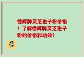 德辉牌灵芝孢子粉价格？了解德辉牌灵芝孢子粉的价格和功效？