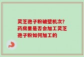 灵芝孢子粉破壁机次？药房里是否会加工灵芝孢子粉如何加工的