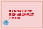 仙芝科技灵芝孢子粉(仙芝科技推出纯天然灵芝孢子粉)