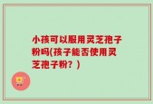 小孩可以服用灵芝孢子粉吗(孩子能否使用灵芝孢子粉？)